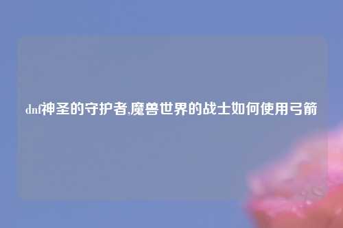 dnf神圣的守护者,魔兽世界的战士如何使用弓箭