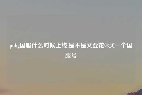 pubg国服什么时候上线,是不是又要花98买一个国服号