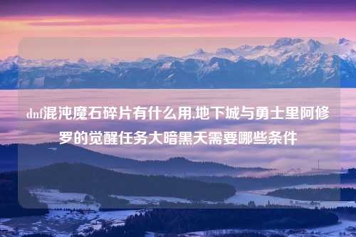 dnf混沌魔石碎片有什么用,地下城与勇士里阿修罗的觉醒任务大暗黑天需要哪些条件