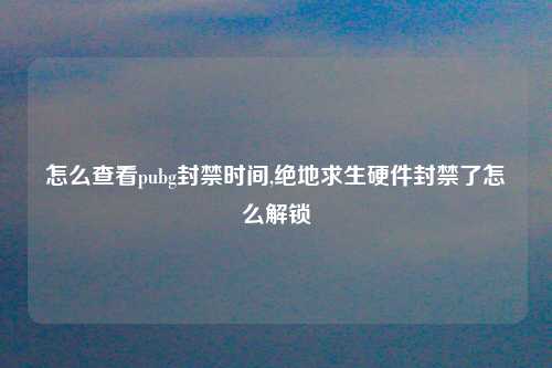 怎么查看pubg封禁时间,绝地求生硬件封禁了怎么解锁