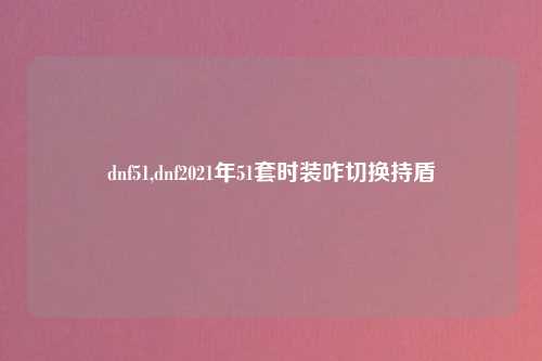 dnf51,dnf2021年51套时装咋切换持盾