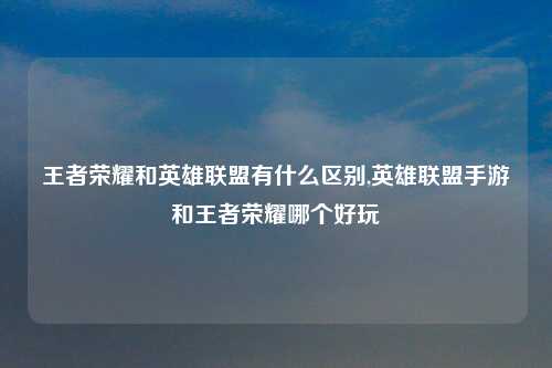 王者荣耀和英雄联盟有什么区别,英雄联盟手游和王者荣耀哪个好玩