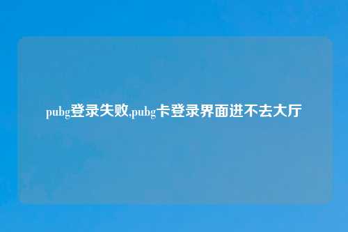 pubg登录失败,pubg卡登录界面进不去大厅