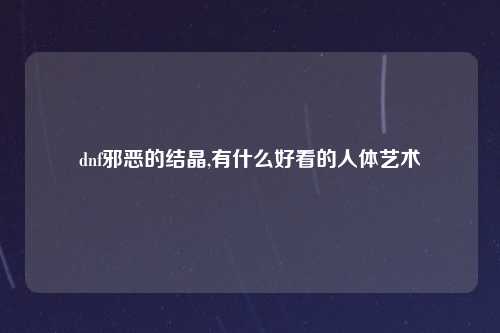 dnf邪恶的结晶,有什么好看的人体艺术