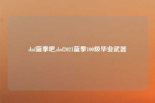 dnf蓝拳吧,dnf2021蓝拳100级毕业武器