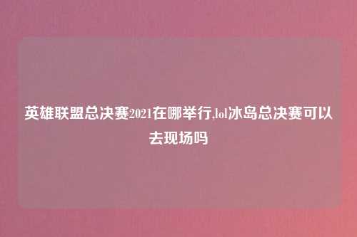 英雄联盟总决赛2021在哪举行,lol冰岛总决赛可以去现场吗