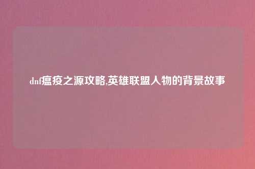 dnf瘟疫之源攻略,英雄联盟人物的背景故事