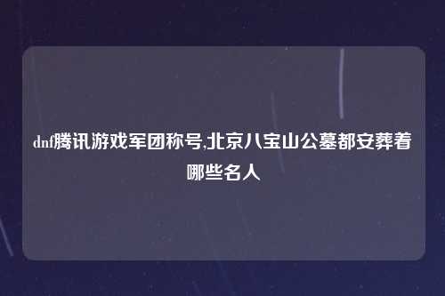 dnf腾讯游戏军团称号,北京八宝山公墓都安葬着哪些名人