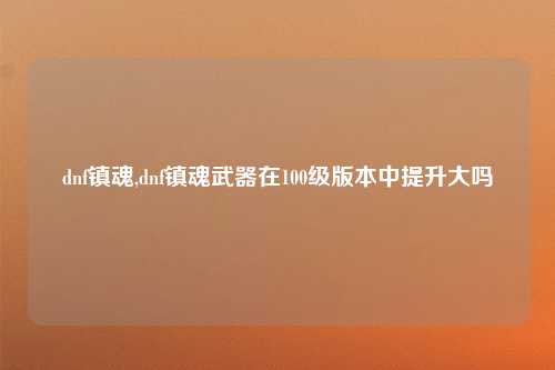 dnf镇魂,dnf镇魂武器在100级版本中提升大吗