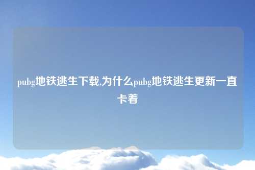pubg地铁逃生下载,为什么pubg地铁逃生更新一直卡着