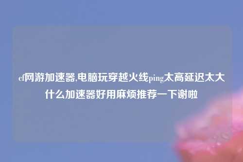 cf网游加速器,电脑玩穿越火线ping太高延迟太大什么加速器好用麻烦推荐一下谢啦