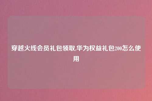 穿越火线会员礼包领取,华为权益礼包200怎么使用