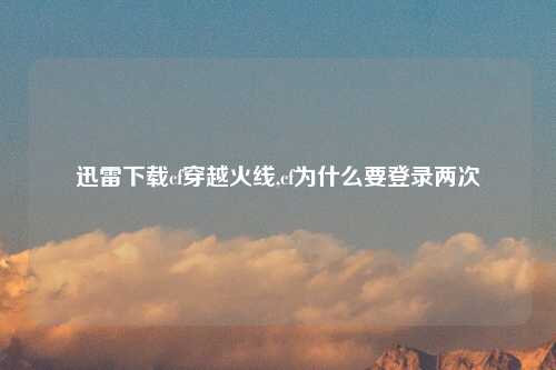迅雷下载cf穿越火线,cf为什么要登录两次
