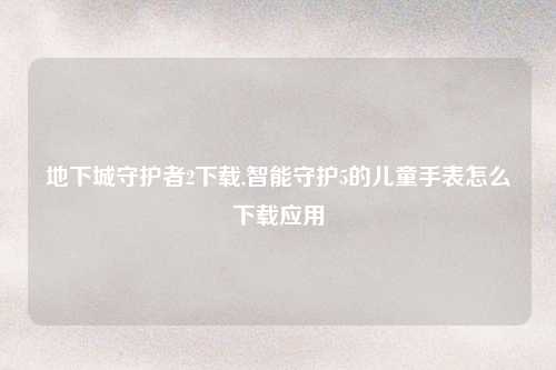 地下城守护者2下载,智能守护5的儿童手表怎么下载应用