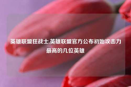 英雄联盟狂战士,英雄联盟官方公布初始攻击力最高的几位英雄