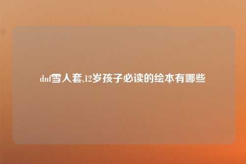 dnf雪人套,12岁孩子必读的绘本有哪些