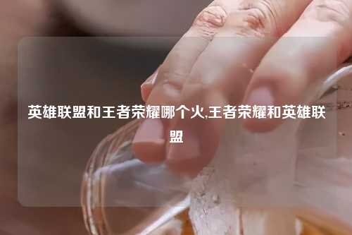 英雄联盟和王者荣耀哪个火,王者荣耀和英雄联盟