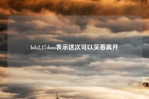 lols2,17shou表示这次可以笑着离开