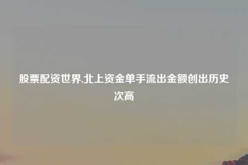 股票配资世界,北上资金单手流出金额创出历史次高