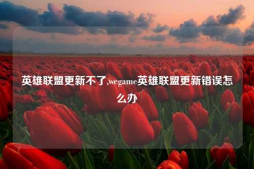 英雄联盟更新不了,wegame英雄联盟更新错误怎么办