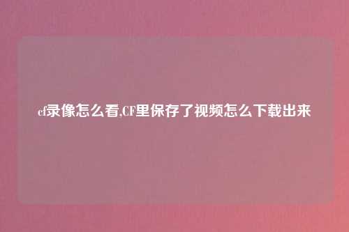 cf录像怎么看,CF里保存了视频怎么下载出来