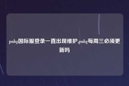 pubg国际服登录一直出现维护,pubg每周三必须更新吗