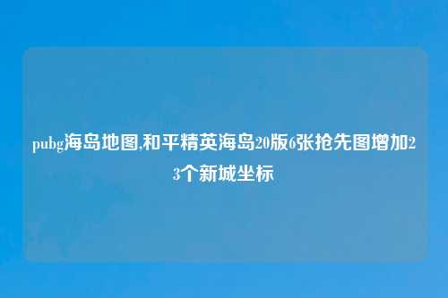 pubg海岛地图,和平精英海岛20版6张抢先图增加23个新城坐标