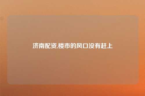 济南配资,楼市的风口没有赶上