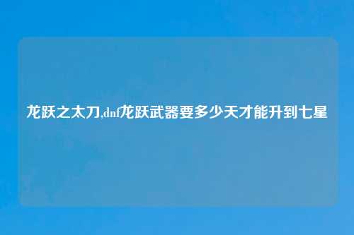 龙跃之太刀,dnf龙跃武器要多少天才能升到七星