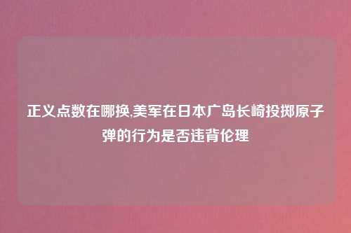 正义点数在哪换,美军在日本广岛长崎投掷原子弹的行为是否违背伦理