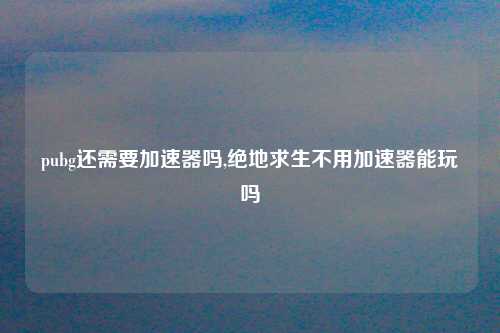 pubg还需要加速器吗,绝地求生不用加速器能玩吗
