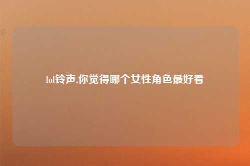 lol铃声,你觉得哪个女性角色最好看