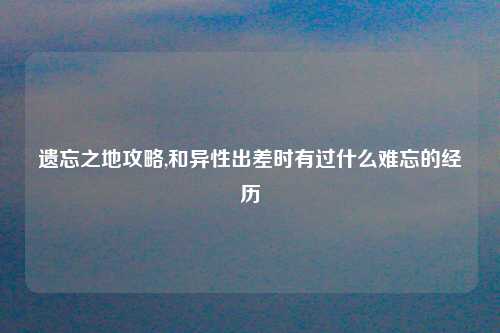 遗忘之地攻略,和异性出差时有过什么难忘的经历