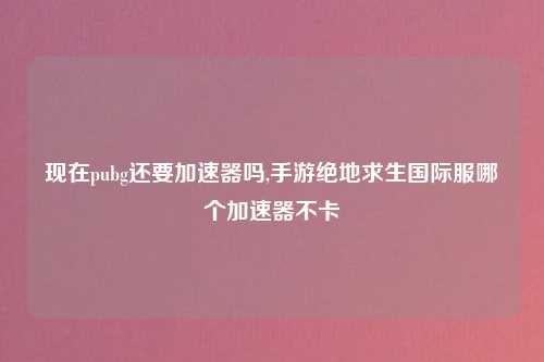 现在pubg还要加速器吗,手游绝地求生国际服哪个加速器不卡