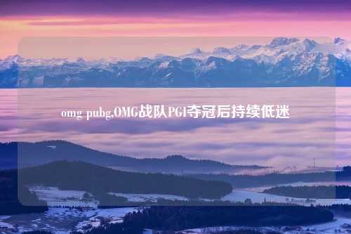 omg pubg,OMG战队PGI夺冠后持续低迷