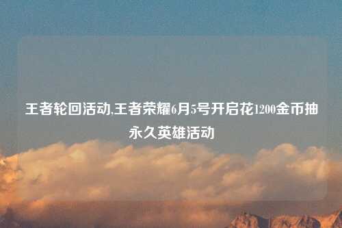 王者轮回活动,王者荣耀6月5号开启花1200金币抽永久英雄活动