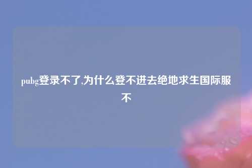 pubg登录不了,为什么登不进去绝地求生国际服不