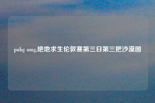 pubg omg,绝地求生伦敦赛第三日第三把沙漠图