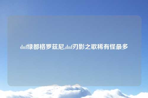 dnf绿都格罗兹尼,dnf刃影之歌稀有怪最多