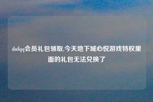 dnfqq会员礼包领取,今天地下城心悦游戏特权里面的礼包无法兑换了