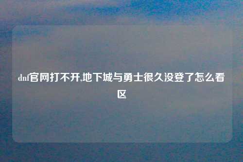 dnf官网打不开,地下城与勇士很久没登了怎么看区