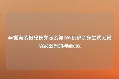 dnf稀有装扮兑换券怎么得,DNF玩家亲身尝试无良商家出售的神级CDK
