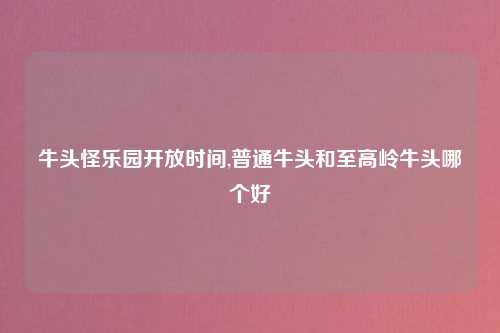 牛头怪乐园开放时间,普通牛头和至高岭牛头哪个好