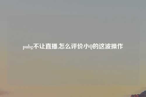 pubg不让直播,怎么评价小Q的这波操作