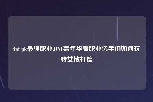 dnf pk最强职业,DNF嘉年华看职业选手们如何玩转女散打篇