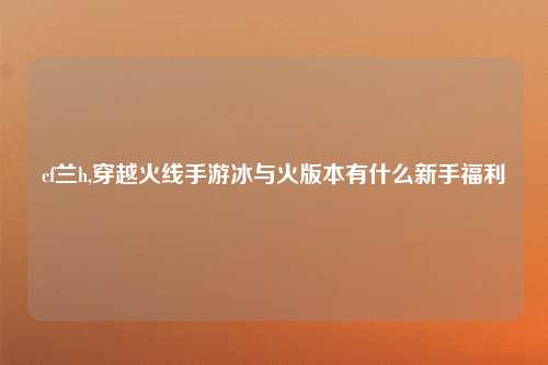 cf兰h,穿越火线手游冰与火版本有什么新手福利