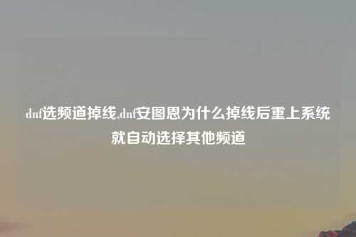 dnf选频道掉线,dnf安图恩为什么掉线后重上系统就自动选择其他频道