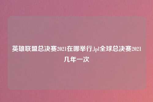 英雄联盟总决赛2021在哪举行,lpl全球总决赛2021几年一次