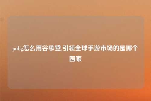 pubg怎么用谷歌登,引领全球手游市场的是哪个国家