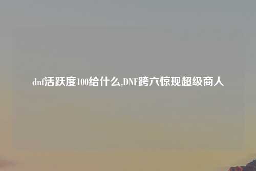 dnf活跃度100给什么,DNF跨六惊现超级商人